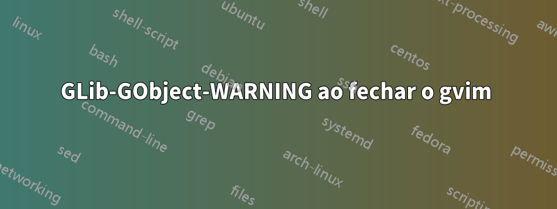 GLib-GObject-WARNING ao fechar o gvim