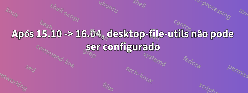 Após 15.10 -> 16.04, desktop-file-utils não pode ser configurado