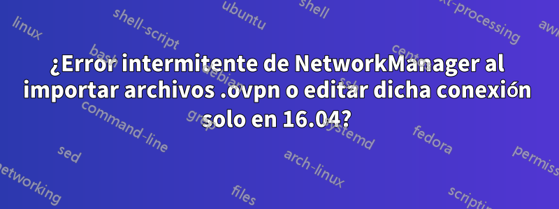 ¿Error intermitente de NetworkManager al importar archivos .ovpn o editar dicha conexión solo en 16.04?