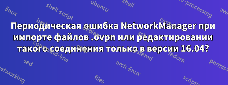 Периодическая ошибка NetworkManager при импорте файлов .ovpn или редактировании такого соединения только в версии 16.04?