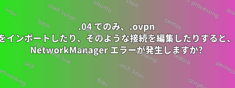 16.04 でのみ、.ovpn ファイルをインポートしたり、そのような接続を編集したりすると、断続的に NetworkManager エラーが発生しますか?