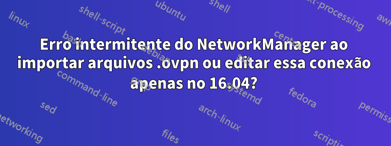 Erro intermitente do NetworkManager ao importar arquivos .ovpn ou editar essa conexão apenas no 16.04?