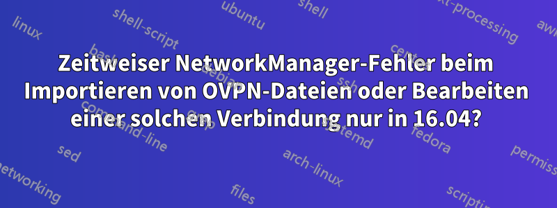 Zeitweiser NetworkManager-Fehler beim Importieren von OVPN-Dateien oder Bearbeiten einer solchen Verbindung nur in 16.04?