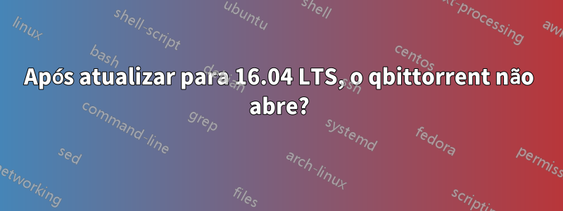 Após atualizar para 16.04 LTS, o qbittorrent não abre?