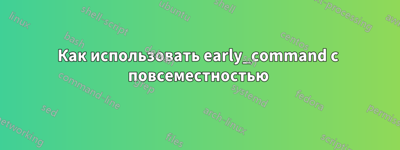 Как использовать early_command с повсеместностью