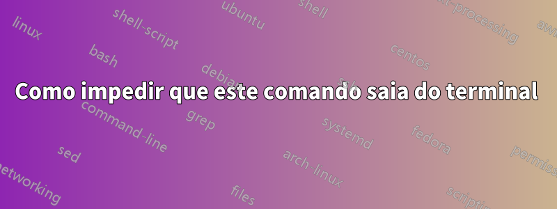 Como impedir que este comando saia do terminal