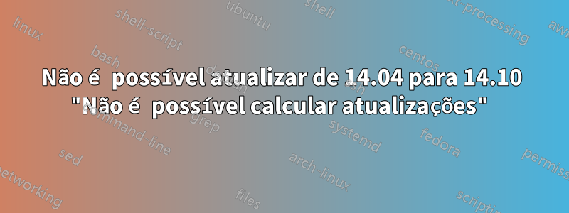 Não é possível atualizar de 14.04 para 14.10 "Não é possível calcular atualizações"