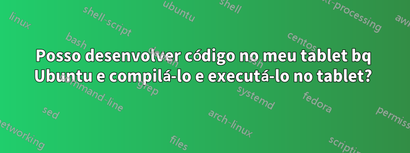 Posso desenvolver código no meu tablet bq Ubuntu e compilá-lo e executá-lo no tablet?