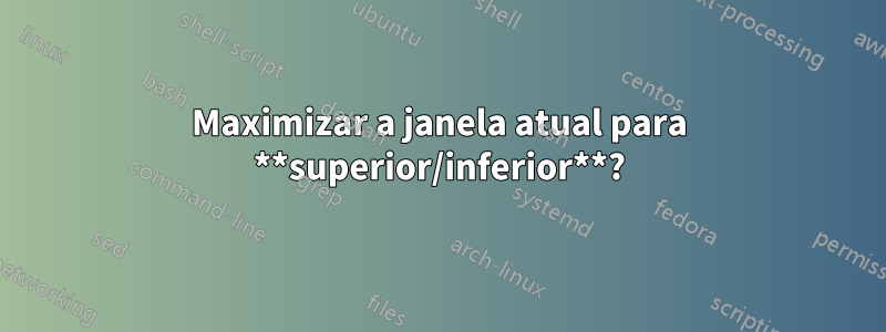 Maximizar a janela atual para **superior/inferior**?