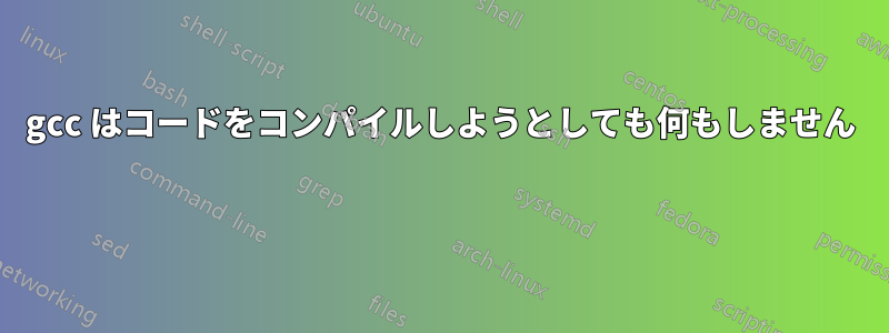 gcc はコードをコンパイルしようとしても何もしません 