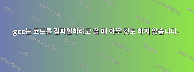 gcc는 코드를 컴파일하려고 할 때 아무 것도 하지 않습니다.