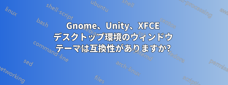 Gnome、Unity、XFCE デスクトップ環境のウィンドウ テーマは互換性がありますか?