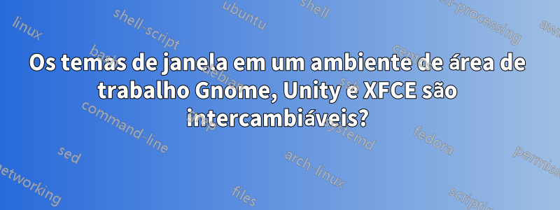 Os temas de janela em um ambiente de área de trabalho Gnome, Unity e XFCE são intercambiáveis?