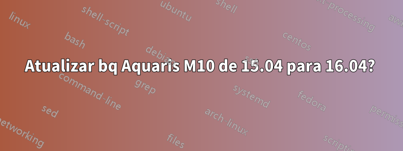 Atualizar bq Aquaris M10 de 15.04 para 16.04?