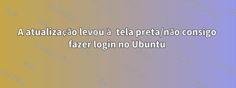 A atualização levou à tela preta/não consigo fazer login no Ubuntu