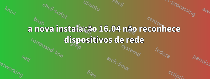 a nova instalação 16.04 não reconhece dispositivos de rede