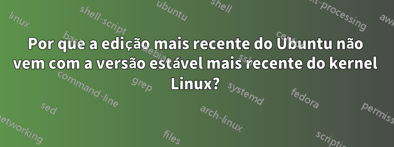 Por que a edição mais recente do Ubuntu não vem com a versão estável mais recente do kernel Linux?