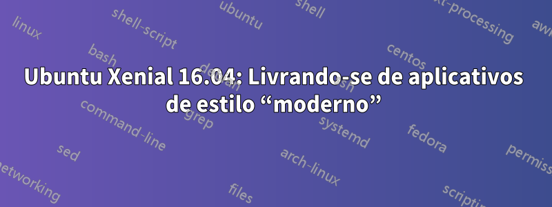 Ubuntu Xenial 16.04: Livrando-se de aplicativos de estilo “moderno”