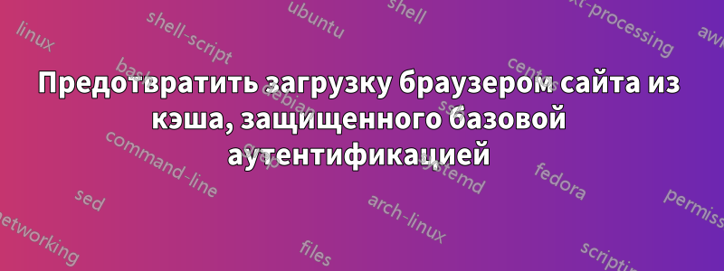 Предотвратить загрузку браузером сайта из кэша, защищенного базовой аутентификацией