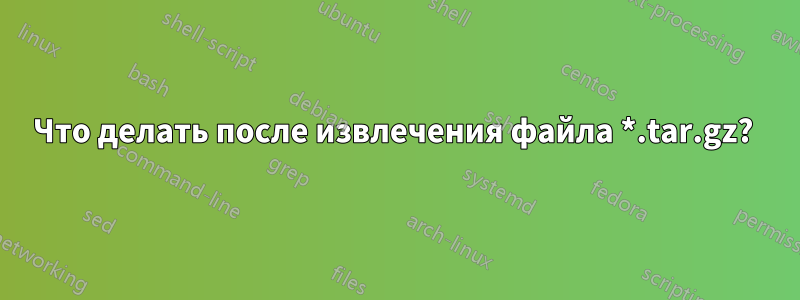 Что делать после извлечения файла *.tar.gz? 