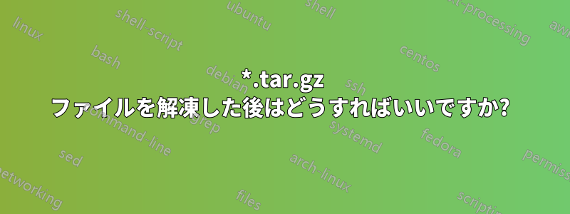 *.tar.gz ファイルを解凍した後はどうすればいいですか? 