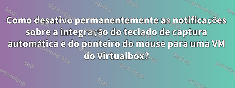 Como desativo permanentemente as notificações sobre a integração do teclado de captura automática e do ponteiro do mouse para uma VM do Virtualbox?