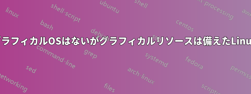 グラフィカルOSはないがグラフィカルリソースは備えたLinux