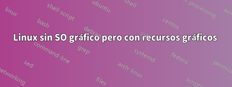 Linux sin SO gráfico pero con recursos gráficos