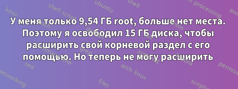 У меня только 9,54 ГБ root, больше нет места. Поэтому я освободил 15 ГБ диска, чтобы расширить свой корневой раздел с его помощью. Но теперь не могу расширить