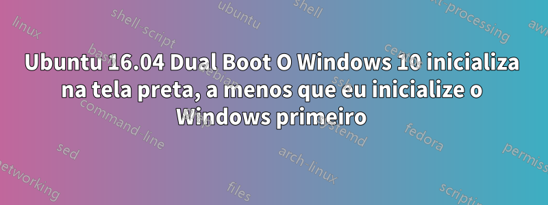 Ubuntu 16.04 Dual Boot O Windows 10 inicializa na tela preta, a menos que eu inicialize o Windows primeiro