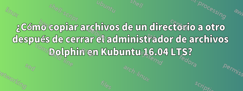 ¿Cómo copiar archivos de un directorio a otro después de cerrar el administrador de archivos Dolphin en Kubuntu 16.04 LTS?