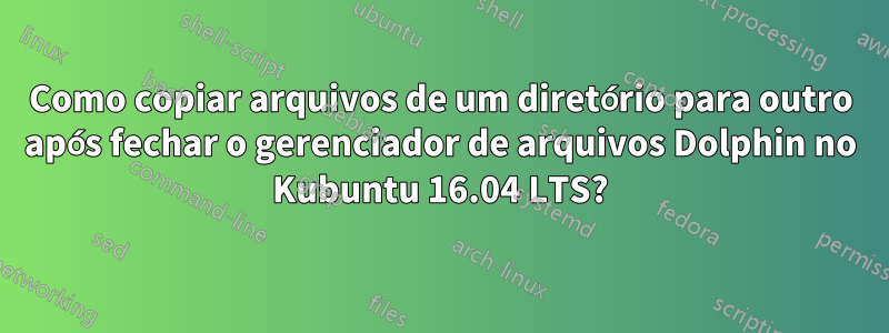 Como copiar arquivos de um diretório para outro após fechar o gerenciador de arquivos Dolphin no Kubuntu 16.04 LTS?