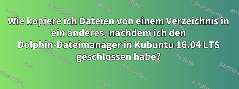 Wie kopiere ich Dateien von einem Verzeichnis in ein anderes, nachdem ich den Dolphin-Dateimanager in Kubuntu 16.04 LTS geschlossen habe?