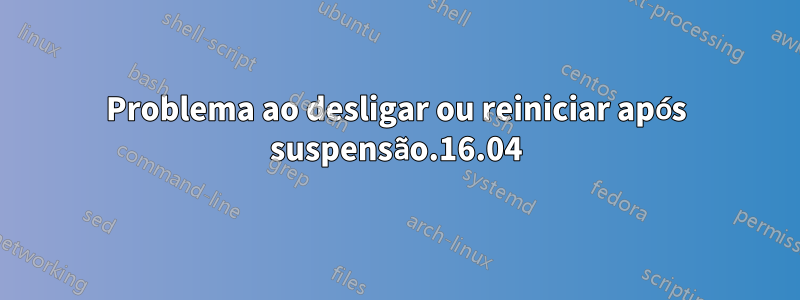 Problema ao desligar ou reiniciar após suspensão.16.04