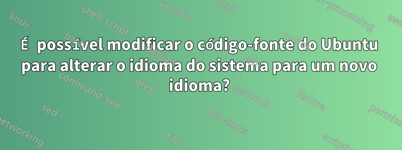 É possível modificar o código-fonte do Ubuntu para alterar o idioma do sistema para um novo idioma?