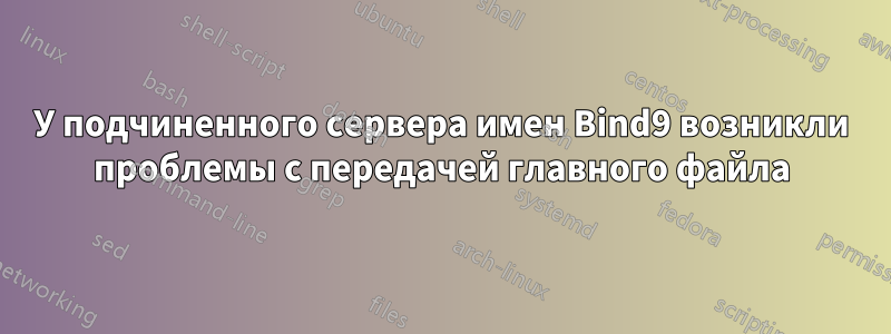 У подчиненного сервера имен Bind9 возникли проблемы с передачей главного файла