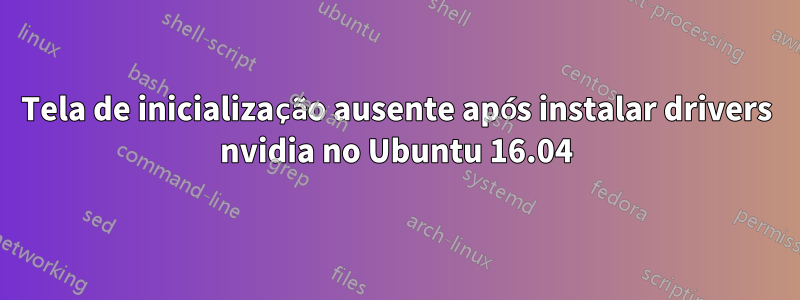 Tela de inicialização ausente após instalar drivers nvidia no Ubuntu 16.04