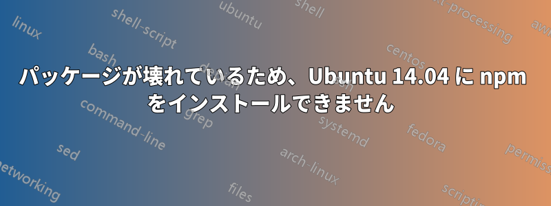 パッケージが壊れているため、Ubuntu 14.04 に npm をインストールできません 