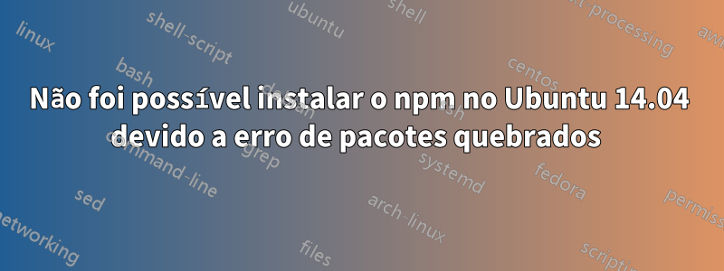 Não foi possível instalar o npm no Ubuntu 14.04 devido a erro de pacotes quebrados 