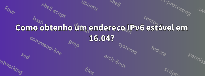 Como obtenho um endereço IPv6 estável em 16.04?