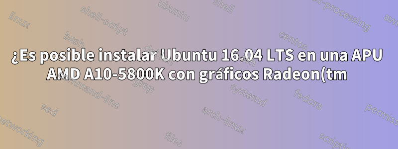 ¿Es posible instalar Ubuntu 16.04 LTS en una APU AMD A10-5800K con gráficos Radeon(tm) HD?
