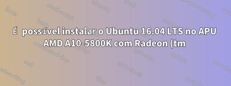É possível instalar o Ubuntu 16.04 LTS no APU AMD A10-5800K com Radeon (tm) HD Graphics?