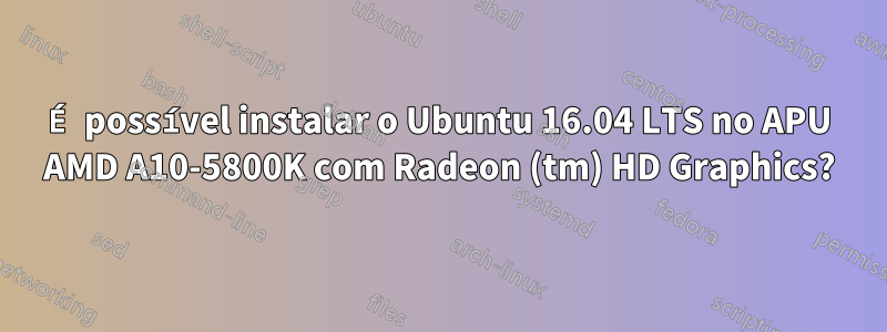 É possível instalar o Ubuntu 16.04 LTS no APU AMD A10-5800K com Radeon (tm) HD Graphics?