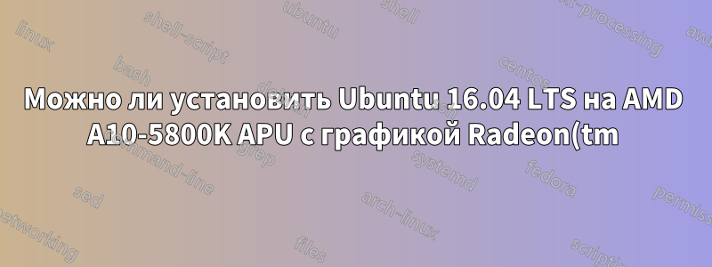 Можно ли установить Ubuntu 16.04 LTS на AMD A10-5800K APU с графикой Radeon(tm) HD?