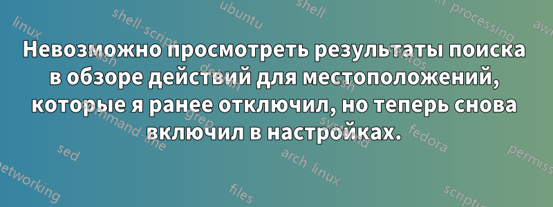 Невозможно просмотреть результаты поиска в обзоре действий для местоположений, которые я ранее отключил, но теперь снова включил в настройках.