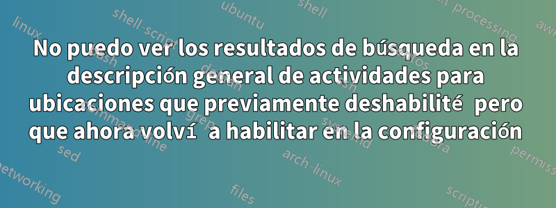 No puedo ver los resultados de búsqueda en la descripción general de actividades para ubicaciones que previamente deshabilité pero que ahora volví a habilitar en la configuración