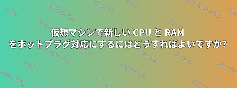 仮想マシンで新しい CPU と RAM をホットプラグ対応にするにはどうすればよいですか?