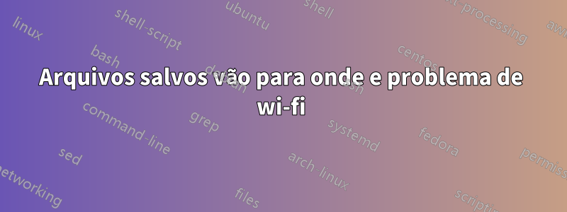 Arquivos salvos vão para onde e problema de wi-fi