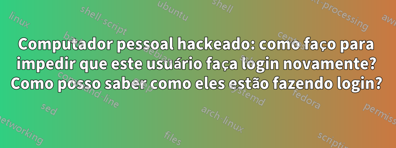 Computador pessoal hackeado: como faço para impedir que este usuário faça login novamente? Como posso saber como eles estão fazendo login?