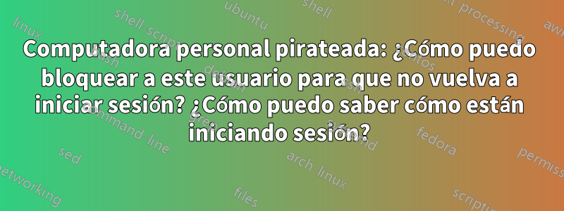 Computadora personal pirateada: ¿Cómo puedo bloquear a este usuario para que no vuelva a iniciar sesión? ¿Cómo puedo saber cómo están iniciando sesión?